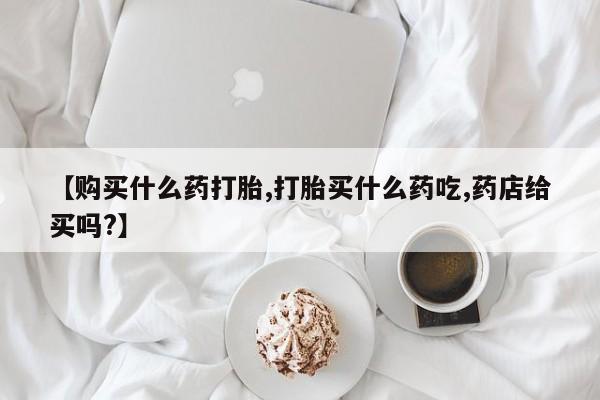 流产药联系微信【购买什么药打胎,打胎买什么药吃,药店给买吗?】