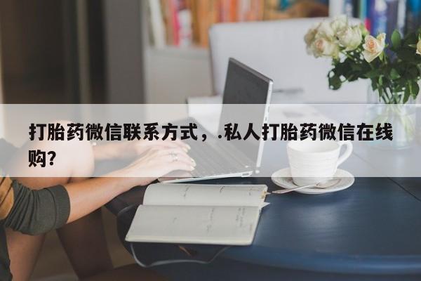 流产药联系微信打胎药微信联系方式，.私人打胎药微信在线购？