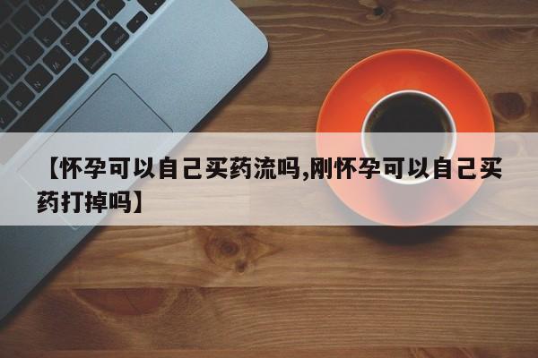 流产药联系微信【怀孕可以自己买药流吗,刚怀孕可以自己买药打掉吗】